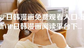 VIP日韩漫画免费观看入口-最新VIP日韩漫画阅读平台下载地址