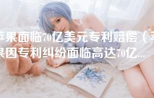 苹果面临70亿美元专利赔偿(苹果因专利纠纷面临高达70亿美元的赔偿风险) 苹果面临70亿美元专利赔偿(苹果因专利纠纷面临高达70亿美元的赔偿风险)