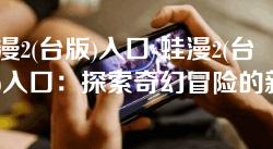蛙漫2(台版)入口-蛙漫2(台版)入口:探索奇幻冒险的新旅程 蛙漫2(台版)入口-蛙漫2(台版)入口:探索奇幻冒险的新旅程