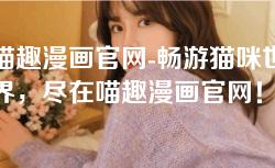 喵趣漫画官网-畅游猫咪世界，尽在喵趣漫画官网！