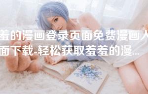 羞羞的漫画登录页面免费漫画入口页面下载-轻松获取羞羞的漫画登录页面：免费漫画入口及下载方法