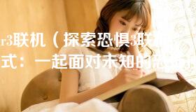 fear3联机（探索恐惧3联机模式：一起面对未知的恐怖挑战）