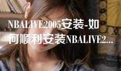 NBALIVE2005安装-如何顺利安装NBALIVE2005游戏：详细步骤与注意事项