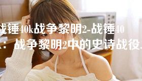 战锤40k战争黎明2-战锤40K：战争黎明2中的史诗战役与策略对决
