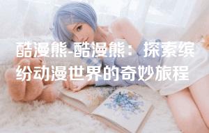 酷漫熊-酷漫熊:探索缤纷动漫世界的奇妙旅程 酷漫熊-酷漫熊:探索缤纷动漫世界的奇妙旅程