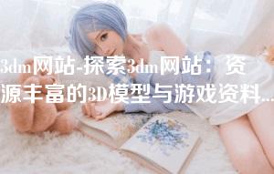 3dm网站-探索3dm网站：资源丰富的3D模型与游戏资料平台