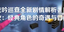 卧龙吟巡查全新剧情解析，网友热议：经典角色的奇遇与冒险！