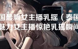 泰国最胸女主播乳摇（泰国最具魅力女主播惊艳乳摇瞬间）