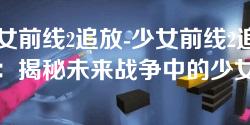 少女前线2追放-少女前线2追放:揭秘未来战争中的少女们 少女前线2追放-少女前线2追放:揭秘未来战争中的少女们