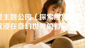 魔兽主题公园（探索魔兽主题公园：沉浸在奇幻世界的冒险之旅）