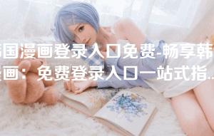 韩国漫画登录入口免费-畅享韩国漫画：免费登录入口一站式指南