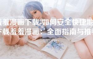 羞羞漫画下载-如何安全快捷地下载羞羞漫画：全面指南与推荐