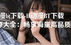 h动漫bt下载-H动漫BT下载资源大全：畅享海量高品质作品