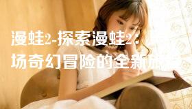 漫蛙2-探索漫蛙2:一场奇幻冒险的全新旅程 漫蛙2-探索漫蛙2:一场奇幻冒险的全新旅程