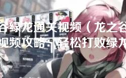 龙之谷绿龙通关视频（龙之谷绿龙通关视频攻略：轻松打败绿龙的技巧与策略）